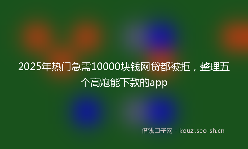 2025年热门急需10000块钱网贷都被拒，整理五个高炮能下款的app