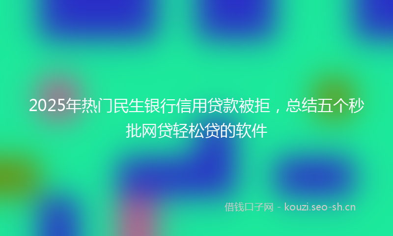 2025年热门民生银行信用贷款被拒，总结五个秒批网贷轻松贷的软件