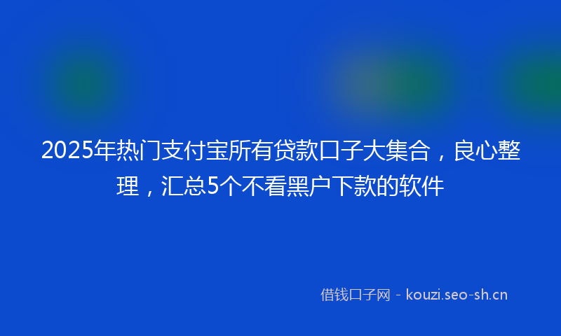 2025年热门支付宝所有贷款口子大集合，良心整理，汇总5个不看黑户下款的软件