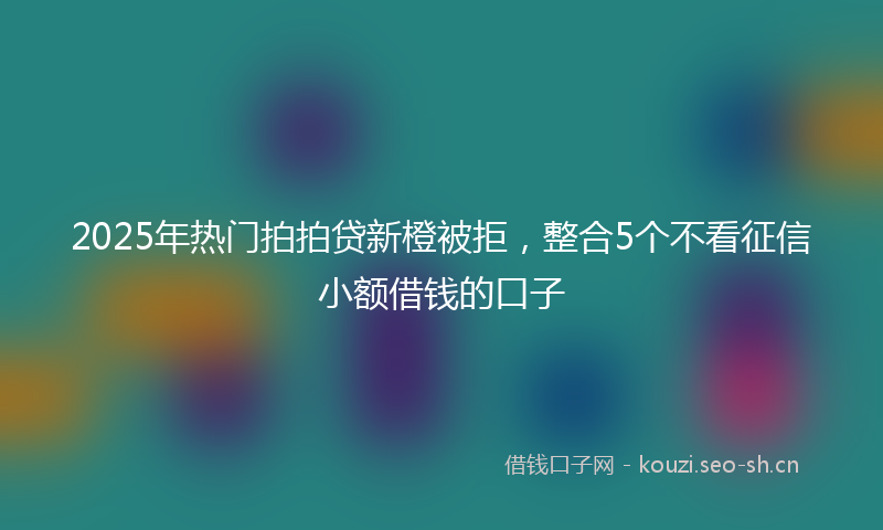 2025年热门拍拍贷新橙被拒，整合5个不看征信小额借钱的口子