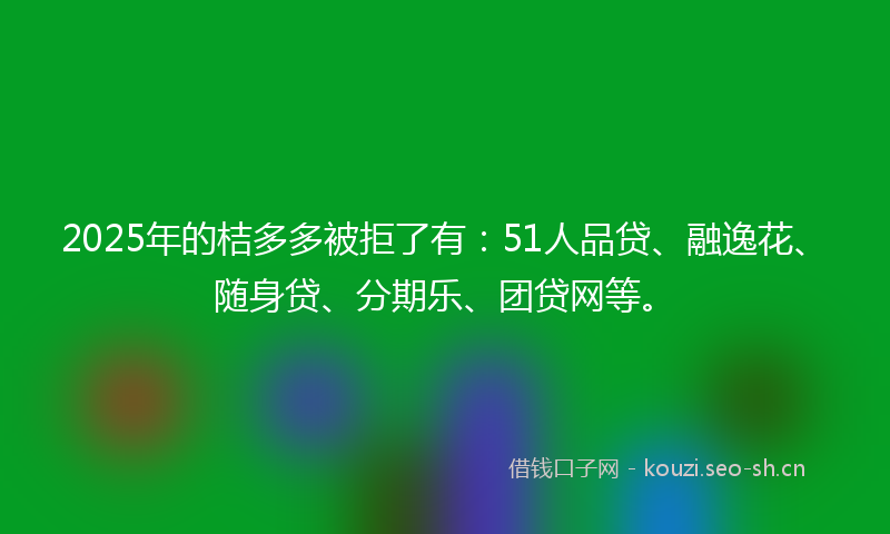 2025年的桔多多被拒了有：51人品贷、融逸花、随身贷、分期乐、团贷网等。
