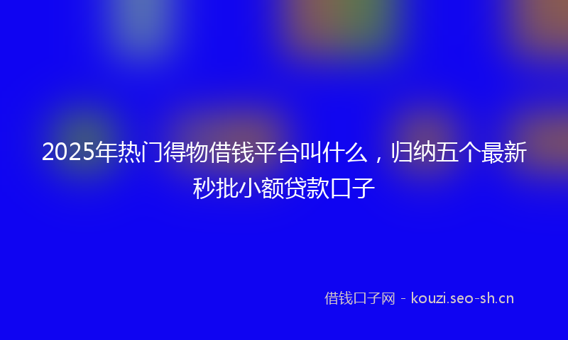 2025年热门得物借钱平台叫什么,归纳五个最新秒批小额贷款口子