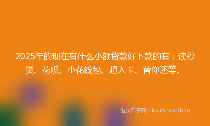 2025年的现在有什么小额贷款好下款的有：读秒贷、花呗、小花钱包、超人卡、替你还等。