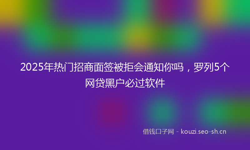 2025年热门招商面签被拒会通知你吗,罗列5个网贷黑户必过软件