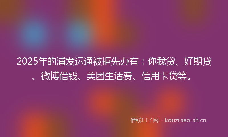 2025年的浦发运通被拒先办有：你我贷、好期贷、微博借钱、美团生活费、信用卡贷等。