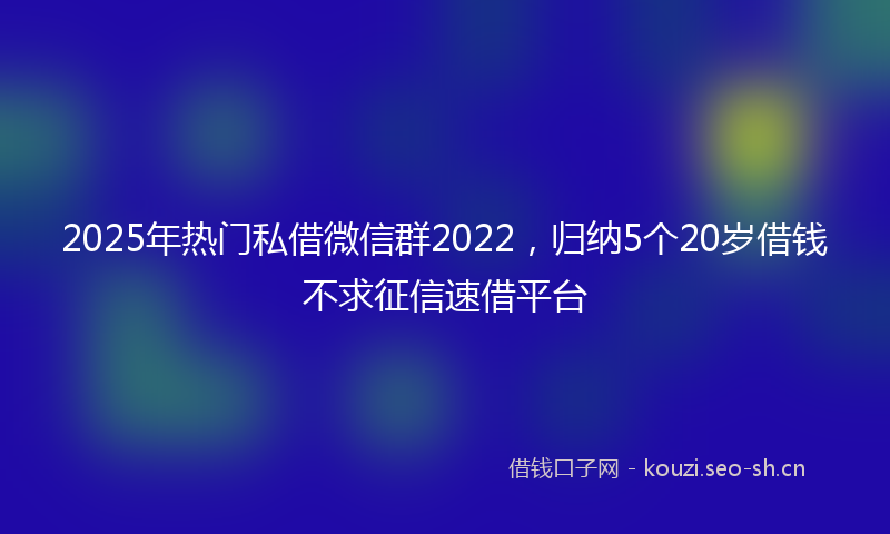 2025年热门私借微信群2022，归纳5个20岁借钱不求征信速借平台