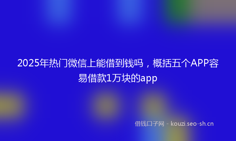 2025年热门微信上能借到钱吗，概括五个APP容易借款1万块的app