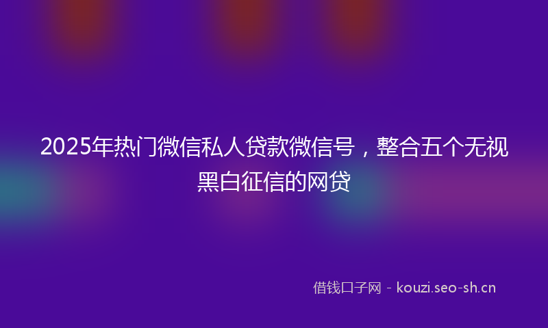 2025年热门微信私人贷款微信号，整合五个无视黑白征信的网贷