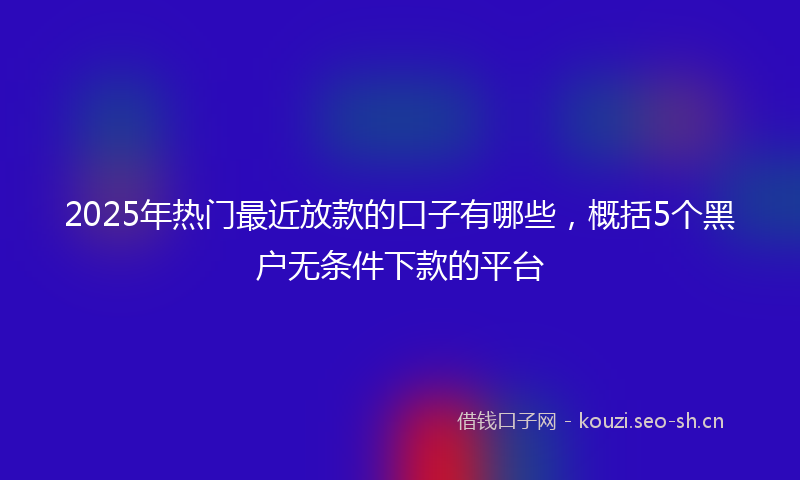 2025年热门最近放款的口子有哪些，概括5个黑户无条件下款的平台