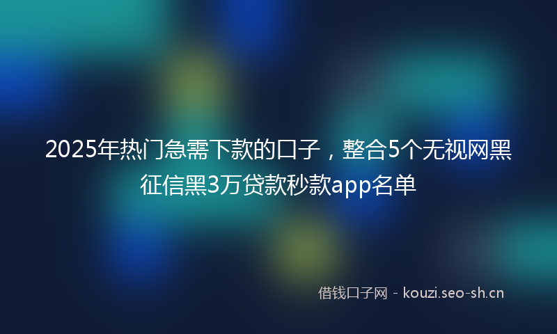 2025年热门急需下款的口子，整合5个无视网黑征信黑3万贷款秒款app名单