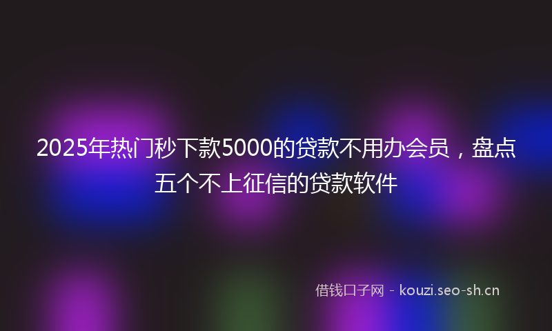 2025年热门秒下款5000的贷款不用办会员，盘点五个不上征信的贷款软件