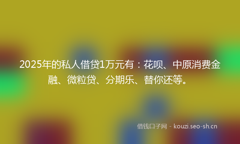 2025年的私人借贷1万元有：花呗、中原消费金融、微粒贷、分期乐、替你还等。