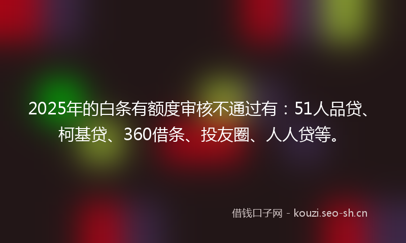 2025年的白条有额度审核不通过有：51人品贷、柯基贷、360借条、投友圈、人人贷等。