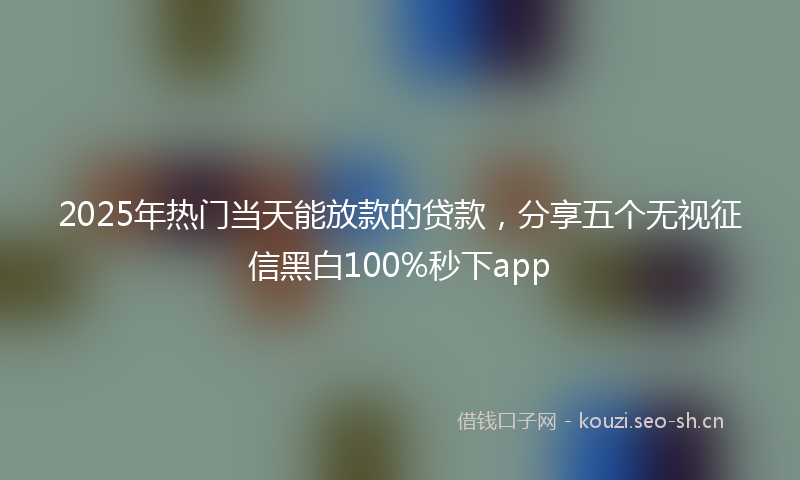 2025年热门当天能放款的贷款，分享五个无视征信黑白100%秒下app