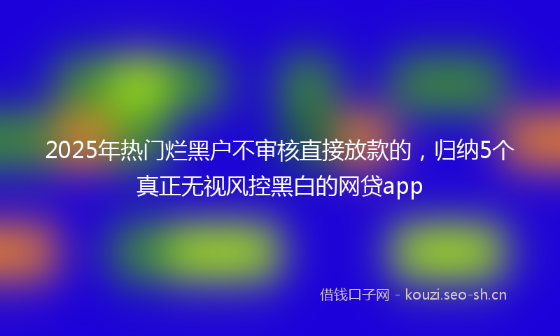 2025年热门烂黑户不审核直接放款的，归纳5个真正无视风控黑白的网贷app