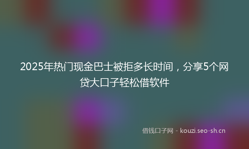 2025年热门现金巴士被拒多长时间，分享5个网贷大口子轻松借软件