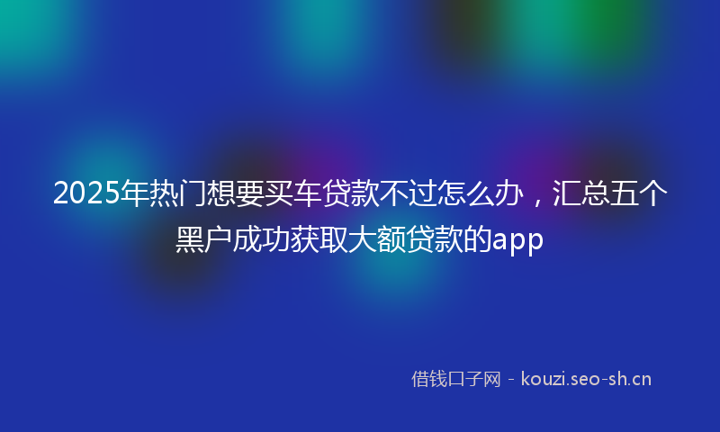 2025年热门想要买车贷款不过怎么办，汇总五个黑户成功获取大额贷款的app