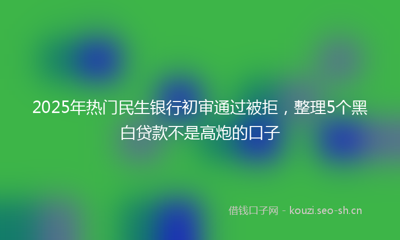 2025年热门民生银行初审通过被拒，整理5个黑白贷款不是高炮的口子