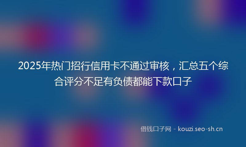2025年热门招行信用卡不通过审核，汇总五个综合评分不足有负债都能下款口子