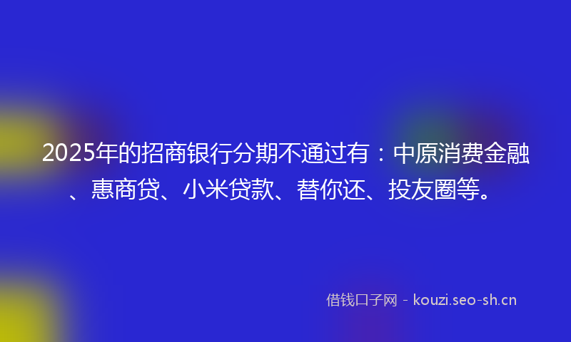2025年的招商银行分期不通过有：中原消费金融、惠商贷、小米贷款、替你还、投友圈等。