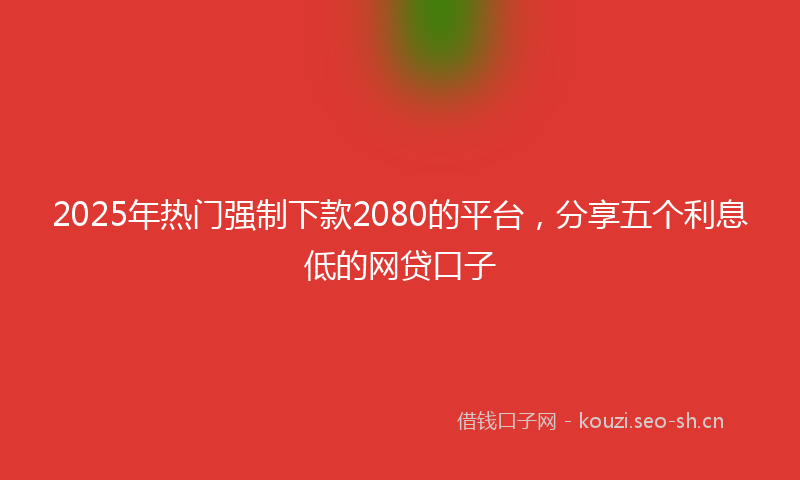 2025年热门强制下款2080的平台，分享五个利息低的网贷口子