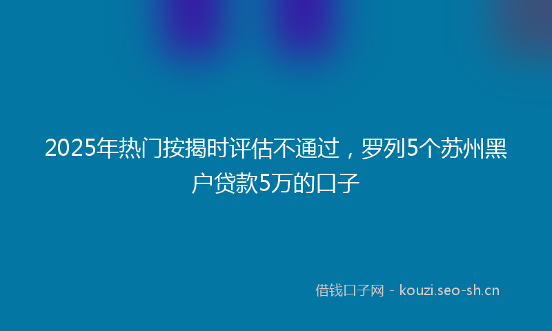 2025年热门按揭时评估不通过，罗列5个苏州黑户贷款5万的口子