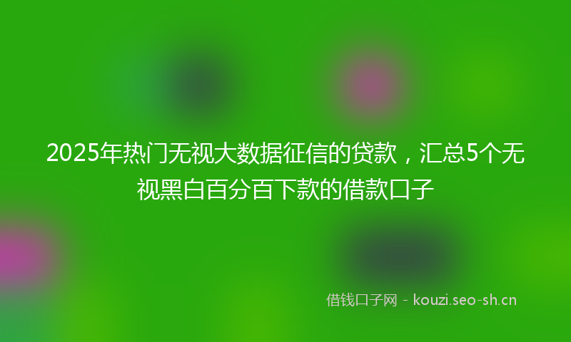 2025年热门无视大数据征信的贷款,汇总5个无视黑白百分百下款的借款口子