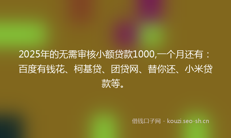 2025年的无需审核小额贷款1000,一个月还有：百度有钱花、柯基贷、团贷网、替你还、小米贷款等。