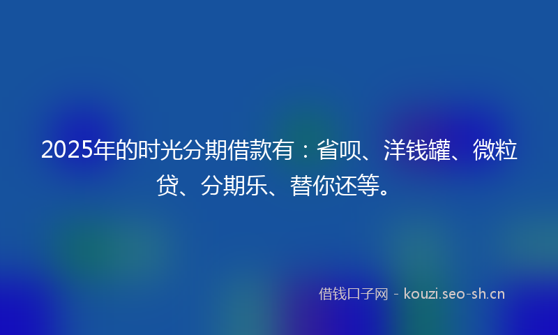 2025年的时光分期借款有：省呗、洋钱罐、微粒贷、分期乐、替你还等。