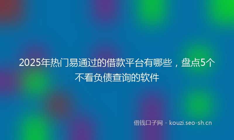 2025年热门易通过的借款平台有哪些,盘点5个不看负债查询的软件