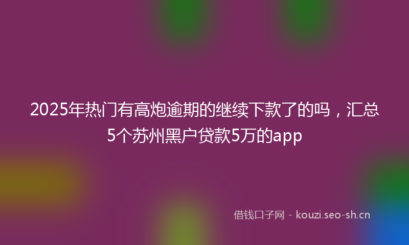 2025年热门有高炮逾期的继续下款了的吗，汇总5个苏州黑户贷款5万的app