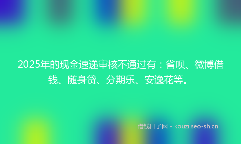 2025年的现金速递审核不通过有:省呗、微博借钱、随身贷、分期乐、安逸花等。