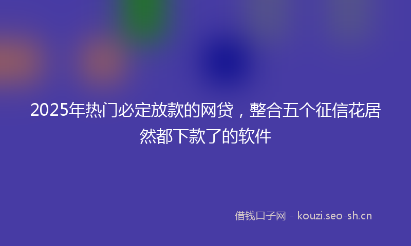 2025年热门必定放款的网贷,整合五个征信花居然都下款了的软件