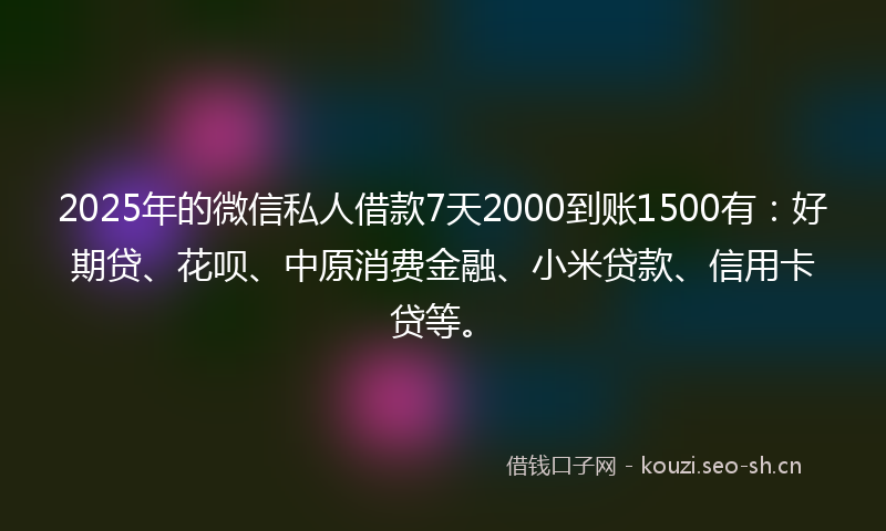 2025年的微信私人借款7天2000到账1500有：好期贷、花呗、中原消费金融、小米贷款、信用卡贷等。