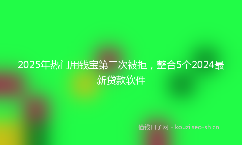 2025年热门用钱宝第二次被拒，整合5个2024最新贷款软件
