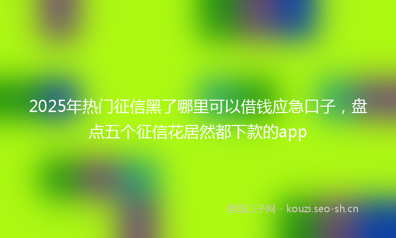 2025年热门征信黑了哪里可以借钱应急口子，盘点五个征信花居然都下款的app
