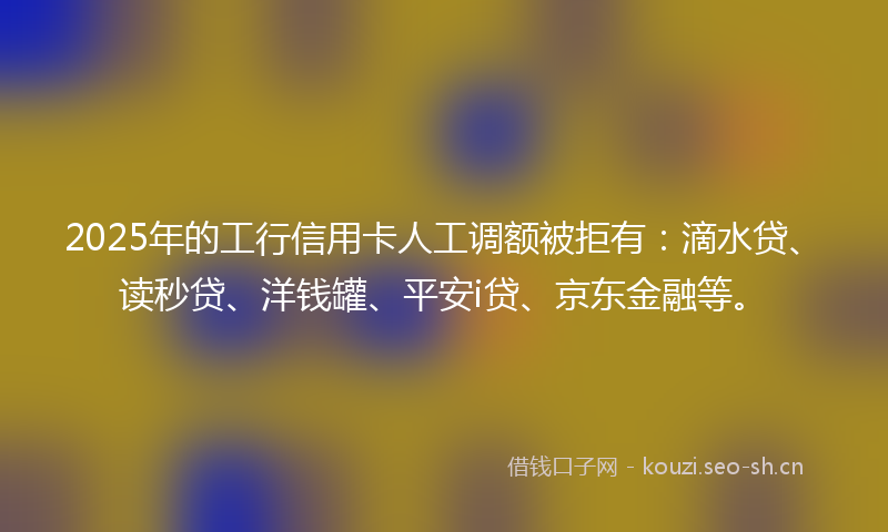 2025年的工行信用卡人工调额被拒有：滴水贷、读秒贷、洋钱罐、平安i贷、京东金融等。