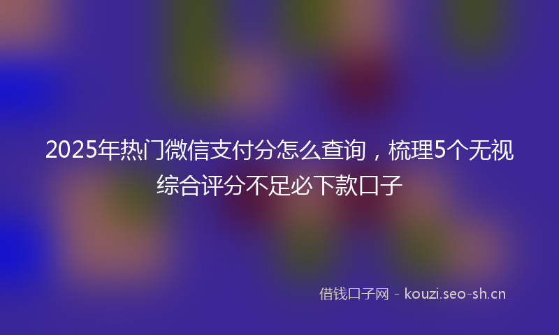 2025年热门微信支付分怎么查询，梳理5个无视综合评分不足必下款口子