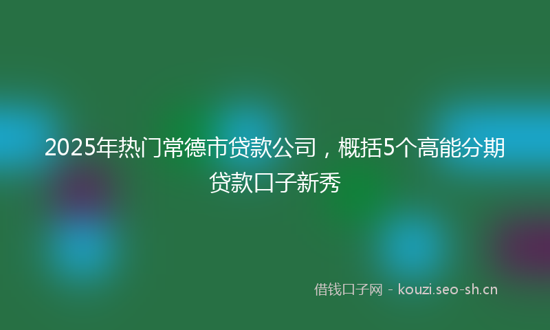 2025年热门常德市贷款公司，概括5个高能分期贷款口子新秀