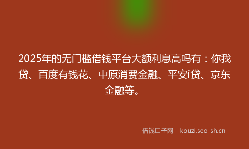 2025年的无门槛借钱平台大额利息高吗有：你我贷、百度有钱花、中原消费金融、平安i贷、京东金融等。