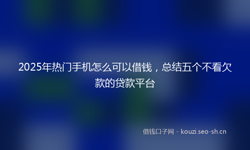 2025年热门手机怎么可以借钱，总结五个不看欠款的贷款平台