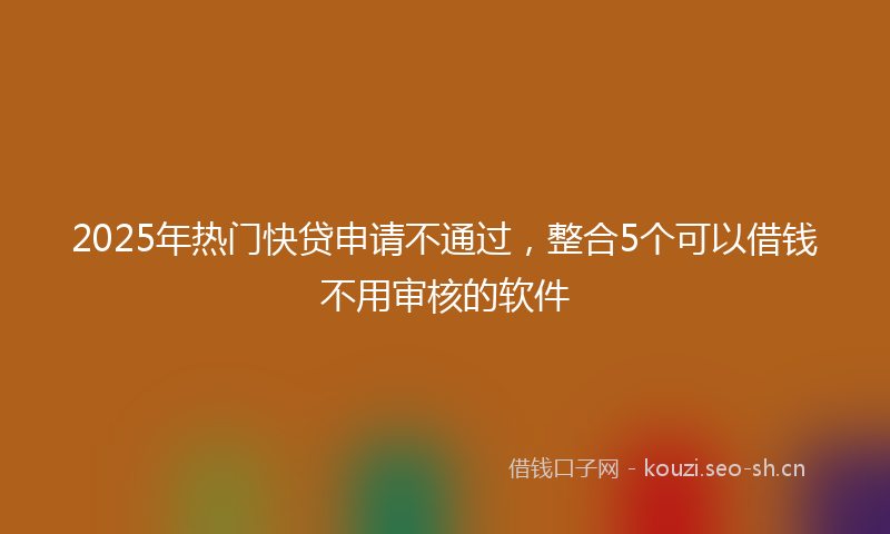 2025年热门快贷申请不通过,整合5个可以借钱不用审核的软件