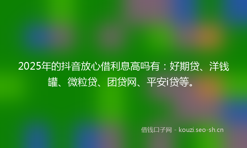 2025年的抖音放心借利息高吗有：好期贷、洋钱罐、微粒贷、团贷网、平安i贷等。