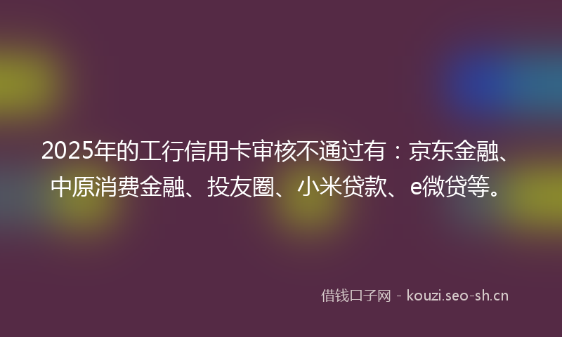 2025年的工行信用卡审核不通过有：京东金融、中原消费金融、投友圈、小米贷款、e微贷等。