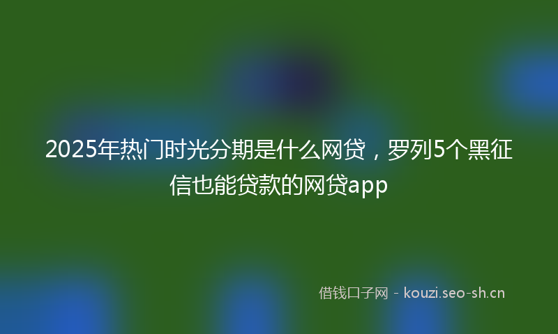 2025年热门时光分期是什么网贷，罗列5个黑征信也能贷款的网贷app