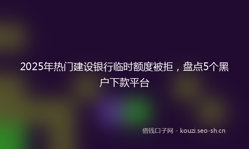 2025年热门建设银行临时额度被拒，盘点5个黑户下款平台