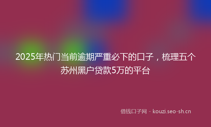 2025年热门当前逾期严重必下的口子，梳理五个苏州黑户贷款5万的平台
