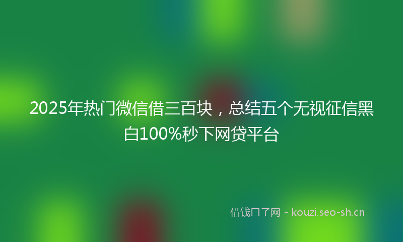 2025年热门微信借三百块，总结五个无视征信黑白100%秒下网贷平台