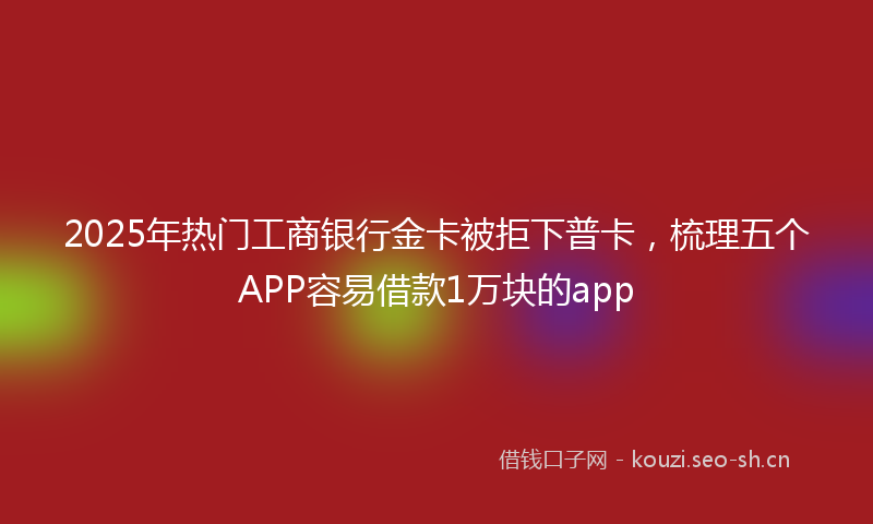 2025年热门工商银行金卡被拒下普卡，梳理五个APP容易借款1万块的app
