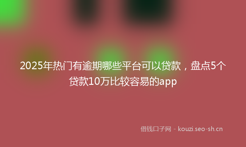 2025年热门有逾期哪些平台可以贷款，盘点5个贷款10万比较容易的app